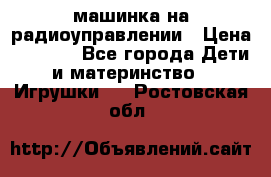 машинка на радиоуправлении › Цена ­ 1 000 - Все города Дети и материнство » Игрушки   . Ростовская обл.